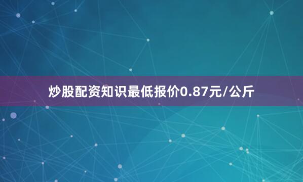 炒股配资知识最低报价0.87元/公斤