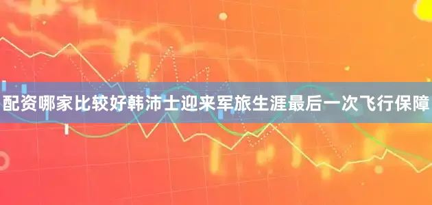 配资哪家比较好韩沛士迎来军旅生涯最后一次飞行保障